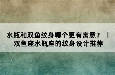 水瓶和双鱼纹身哪个更有寓意？ ｜ 双鱼座水瓶座的纹身设计推荐